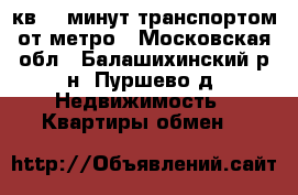 2 кв 15 минут транспортом от метро - Московская обл., Балашихинский р-н, Пуршево д. Недвижимость » Квартиры обмен   